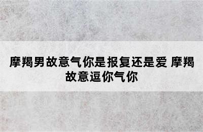 摩羯男故意气你是报复还是爱 摩羯故意逗你气你